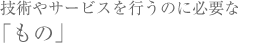 技術やサービスを行うのに必要な「もの」